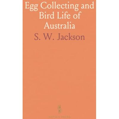 Egg Collecting and Bird Life of Australia: Catalogue and Data of the Jacksonian Oological Collection, Illustrated With Photographs Egg Collecting and Bird Life of Australia: Catalogue and Data of the Jacksonian Oological Collection, Illustrated With Photographs