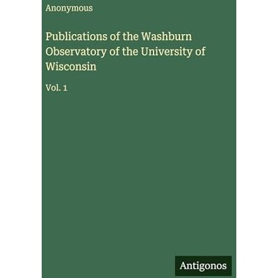 Anonymous Publications of the Washburn Observatory of the University of Wisconsin: Vol. 1 Anonymous Publications of the Washburn Observatory of the University of Wisconsin: Vol. 1