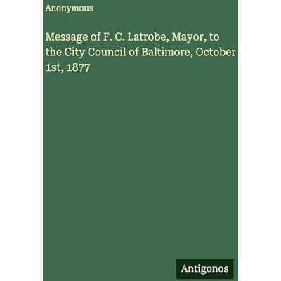 Anonymous Message of F. C. Latrobe, Mayor, to the City Council of Baltimore, October 1st, 1877 Anonymous Message of F. C. Latrobe, Mayor, to the City Council of Baltimore, October 1st, 1877