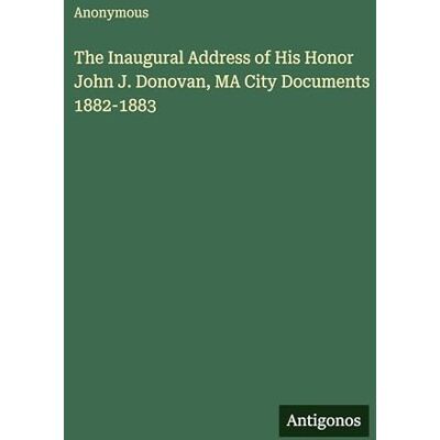 Anonymous The Inaugural Address of His Honor John J. Donovan, MA City Documents 1882-1883 Anonymous The Inaugural Address of His Honor John J. Donovan, MA City Documents 1882-1883