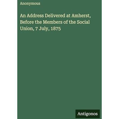Anonymous An Address Delivered at Amherst, Before the Members of the Social Union, 7 July, 1875 Anonymous An Address Delivered at Amherst, Before the Members of the Social Union, 7 July, 1875