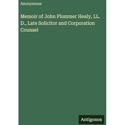 Anonymous Memoir of John Plummer Healy, LL. D., Late Solicitor and Corporation Counsel Anonymous Memoir of John Plummer Healy, LL. D., Late Solicitor and Corporation Counsel