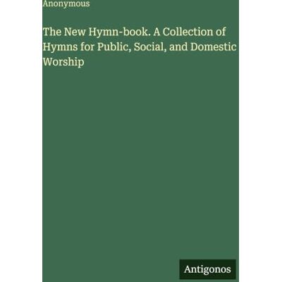 Anonymous The New Hymn-book. A Collection of Hymns for Public, Social, and Domestic Worship Anonymous The New Hymn-book. A Collection of Hymns for Public, Social, and Domestic Worship