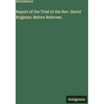 Anonymous Report of the Trial of the Rev. David Brigham: Before Referees Anonymous Report of the Trial of the Rev. David Brigham: Before Referees
