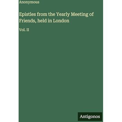 Anonymous Epistles from the Yearly Meeting of Friends, held in London: Vol. II Anonymous Epistles from the Yearly Meeting of Friends, held in London: Vol. II