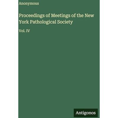 Anonymous Proceedings of Meetings of the New York Pathological Society: Vol. IV Anonymous Proceedings of Meetings of the New York Pathological Society: Vol. IV