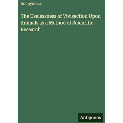 Anonymous The Uselessness of Vivisection Upon Animals as a Method of Scientific Research Anonymous The Uselessness of Vivisection Upon Animals as a Method of Scientific Research