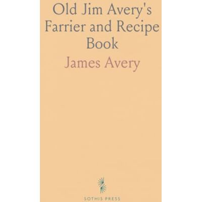 Old Jim Avery's Farrier and Recipe Book: A Cheaper, Safer Method of Farriery; Secret of Training, Breeding and Surgery Old Jim Avery's Farrier and Recipe Book: A Cheaper, Safer Method of Farriery; Secret of Training, Breeding and Surgery