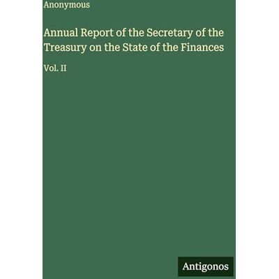 Anonymous Annual Report of the Secretary of the Treasury on the State of the Finances: Vol. II Anonymous Annual Report of the Secretary of the Treasury on the State of the Finances: Vol. II