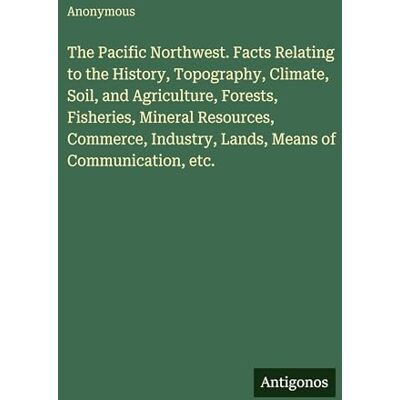 Anonymous The Pacific Northwest. Facts Relating to the History, Topography, Climate, Soil, and Agriculture, Forests, Fisheries, Mineral Resources, Commerce, Industry, Lands, Means of Communication, etc. Anonymous The Pacific Northwest. Facts Relating to the History, Topography, Climate, Soil, and Agriculture, Forests, Fisheries, Mineral Resources, Commerce, Industry, Lands, Means of Communication, etc.