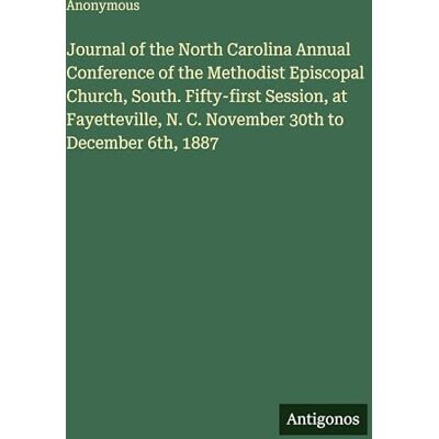 Anonymous Journal of the North Carolina Annual Conference of the Methodist Episcopal Church, South. Fifty-first Session, at Fayetteville, N. C. November 30th to December 6th, 1887 Anonymous Journal of the North Carolina Annual Conference of the Methodist Episcopal Church, South. Fifty-first Session, at Fayetteville, N. C. November 30th to December 6th, 1887