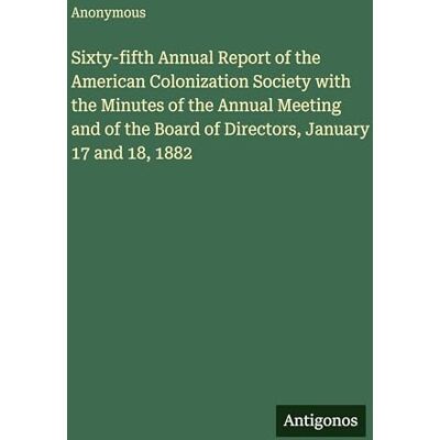 Anonymous Sixty-fifth Annual Report of the American Colonization Society with the Minutes of the Annual Meeting and of the Board of Directors, January 17 and 18, 1882 Anonymous Sixty-fifth Annual Report of the American Colonization Society with the Minutes of the Annual Meeting and of the Board of Directors, January 17 and 18, 1882