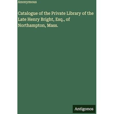 Anonymous Catalogue of the Private Library of the Late Henry Bright, Esq., of Northampton, Mass. Anonymous Catalogue of the Private Library of the Late Henry Bright, Esq., of Northampton, Mass.