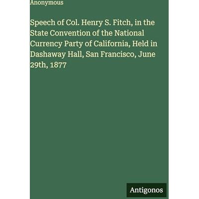 Anonymous Speech of Col. Henry S. Fitch, in the State Convention of the National Currency Party of California, Held in Dashaway Hall, San Francisco, June 29th, 1877 Anonymous Speech of Col. Henry S. Fitch, in the State Convention of the National Currency Party of California, Held in Dashaway Hall, San Francisco, June 29th, 1877