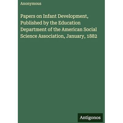 Anonymous Papers on Infant Development, Published by the Education Department of the American Social Science Association, January, 1882 Anonymous Papers on Infant Development, Published by the Education Department of the American Social Science Association, January, 1882