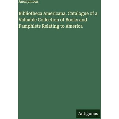Anonymous Bibliotheca Americana. Catalogue of a Valuable Collection of Books and Pamphlets Relating to America Anonymous Bibliotheca Americana. Catalogue of a Valuable Collection of Books and Pamphlets Relating to America