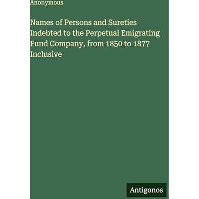 Anonymous Names of Persons and Sureties Indebted to the Perpetual Emigrating Fund Company, from 1850 to 1877 Inclusive Anonymous Names of Persons and Sureties Indebted to the Perpetual Emigrating Fund Company, from 1850 to 1877 Inclusive