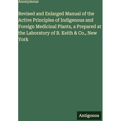 Anonymous Revised and Enlarged Manual of the Active Principles of Indigenous and Foreign Medicinal Plants, a Prepared at the Laboratory of B. Keith & Co., New York Anonymous Revised and Enlarged Manual of the Active Principles of Indigenous and Foreign Medicinal Plants, a Prepared at the Laboratory of B. Keith & Co., New York