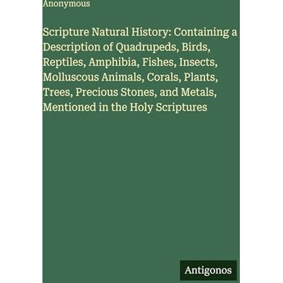 Anonymous Scripture Natural History: Containing a Description of Quadrupeds, Birds, Reptiles, Amphibia, Fishes, Insects, Molluscous Animals, Corals, Plants, ... and Metals, Mentioned in the Holy Scriptures Anonymous Scripture Natural History: Containing a Description of Quadrupeds, Birds, Reptiles, Amphibia, Fishes, Insects, Molluscous Animals, Corals, Plants, ... and Metals, Mentioned in the Holy Scriptures