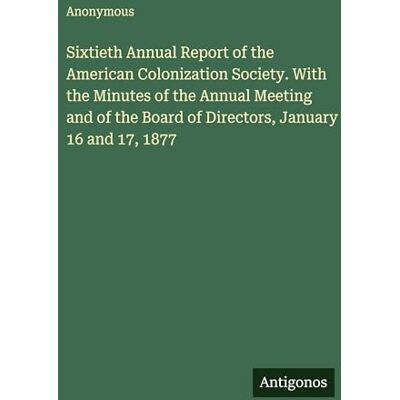 Anonymous Sixtieth Annual Report of the American Colonization Society. With the Minutes of the Annual Meeting and of the Board of Directors, January 16 and 17, 1877 Anonymous Sixtieth Annual Report of the American Colonization Society. With the Minutes of the Annual Meeting and of the Board of Directors, January 16 and 17, 1877