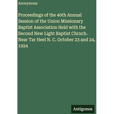 Anonymous Proceedings of the 40th Annual Session of the Union Missionary Baptist Association Held with the Second New Light Baptist Chruch. Near Tar Heel N. C. October 23 and 24, 1924 Anonymous Proceedings of the 40th Annual Session of the Union Missionary Baptist Association Held with the Second New Light Baptist Chruch. Near Tar Heel N. C. October 23 and 24, 1924