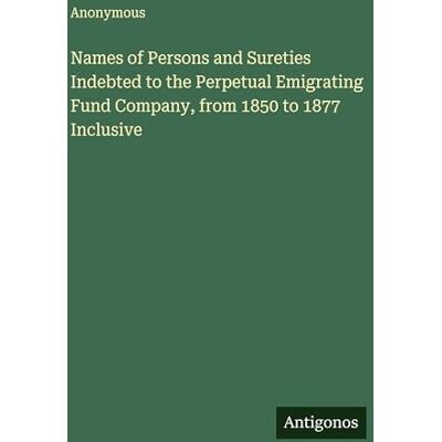 Anonymous Names of Persons and Sureties Indebted to the Perpetual Emigrating Fund Company, from 1850 to 1877 Inclusive Anonymous Names of Persons and Sureties Indebted to the Perpetual Emigrating Fund Company, from 1850 to 1877 Inclusive