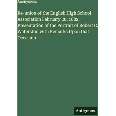 Anonymous Re-union of the English High School Association February 20, 1882. Presentation of the Portrait of Robert C. Waterston with Remarks Upon that Occasion Anonymous Re-union of the English High School Association February 20, 1882. Presentation of the Portrait of Robert C. Waterston with Remarks Upon that Occasion