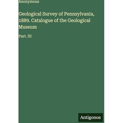 Anonymous Geological Survey of Pennsylvania, 1889. Catalogue of the Geological Museum: Part. III Anonymous Geological Survey of Pennsylvania, 1889. Catalogue of the Geological Museum: Part. III