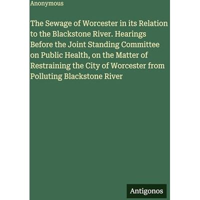 Anonymous The Sewage of Worcester in its Relation to the Blackstone River. Hearings Before the Joint Standing Committee on Public Health, on the Matter of ... of Worcester from Polluting Blackstone River Anonymous The Sewage of Worcester in its Relation to the Blackstone River. Hearings Before the Joint Standing Committee on Public Health, on the Matter of ... of Worcester from Polluting Blackstone River