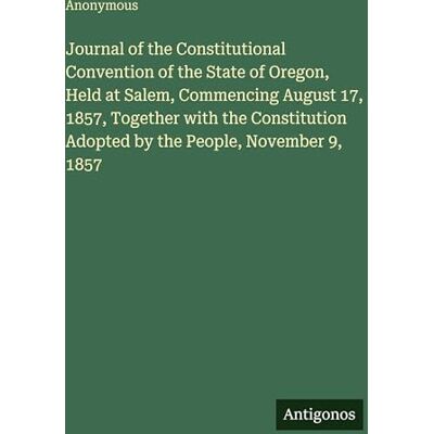 Anonymous Journal of the Constitutional Convention of the State of Oregon, Held at Salem, Commencing August 17, 1857, Together with the Constitution Adopted by the People, November 9, 1857 Anonymous Journal of the Constitutional Convention of the State of Oregon, Held at Salem, Commencing August 17, 1857, Together with the Constitution Adopted by the People, November 9, 1857