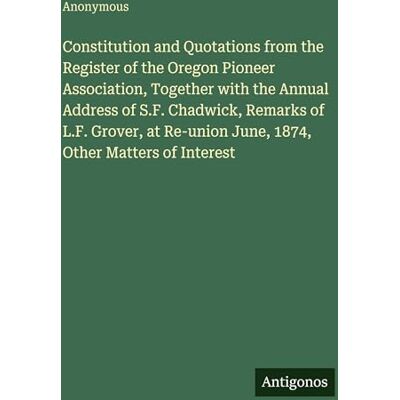 Anonymous Constitution and Quotations from the Register of the Oregon Pioneer Association, Together with the Annual Address of S.F. Chadwick, Remarks of L.F. ... June, 1874, Other Matters of Interest Anonymous Constitution and Quotations from the Register of the Oregon Pioneer Association, Together with the Annual Address of S.F. Chadwick, Remarks of L.F. ... June, 1874, Other Matters of Interest