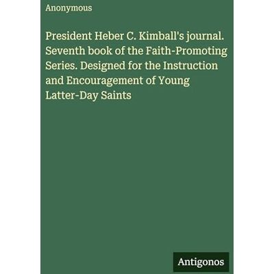 Anonymous President Heber C. Kimball's journal. Seventh book of the Faith-Promoting Series. Designed for the Instruction and Encouragement of Young Latter-Day Saints Anonymous President Heber C. Kimball's journal. Seventh book of the Faith-Promoting Series. Designed for the Instruction and Encouragement of Young Latter-Day Saints