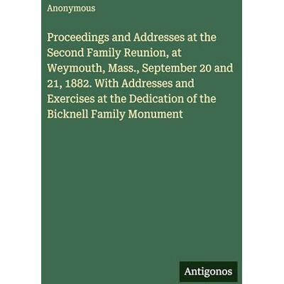 Anonymous Proceedings and Addresses at the Second Family Reunion, at Weymouth, Mass., September 20 and 21, 1882. With Addresses and Exercises at the Dedication of the Bicknell Family Monument Anonymous Proceedings and Addresses at the Second Family Reunion, at Weymouth, Mass., September 20 and 21, 1882. With Addresses and Exercises at the Dedication of the Bicknell Family Monument