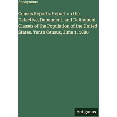 Anonymous Census Reports. Report on the Defective, Dependent, and Delinquent Classes of the Population of the United States. Tenth Census, June 1, 1880 Anonymous Census Reports. Report on the Defective, Dependent, and Delinquent Classes of the Population of the United States. Tenth Census, June 1, 1880