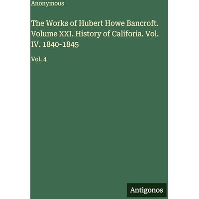 Anonymous The Works of Hubert Howe Bancroft. Volume XXI. History of Califoria. Vol. IV. 1840-1845: Vol. 4 Anonymous The Works of Hubert Howe Bancroft. Volume XXI. History of Califoria. Vol. IV. 1840-1845: Vol. 4