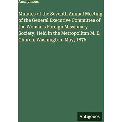 Anonymous Minutes of the Seventh Annual Meeting of the General Executive Committee of the Woman's Foreign Missionary Society, Held in the Metropolitan M. E. Church, Washington, May, 1876 Anonymous Minutes of the Seventh Annual Meeting of the General Executive Committee of the Woman's Foreign Missionary Society, Held in the Metropolitan M. E. Church, Washington, May, 1876