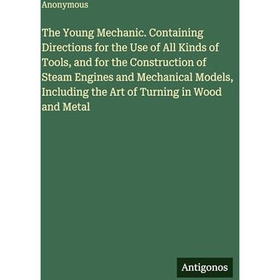 Anonymous The Young Mechanic. Containing Directions for the Use of All Kinds of Tools, and for the Construction of Steam Engines and Mechanical Models, Including the Art of Turning in Wood and Metal Anonymous The Young Mechanic. Containing Directions for the Use of All Kinds of Tools, and for the Construction of Steam Engines and Mechanical Models, Including the Art of Turning in Wood and Metal
