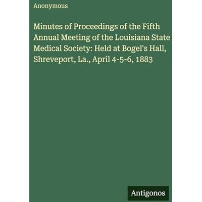 Anonymous Minutes of Proceedings of the Fifth Annual Meeting of the Louisiana State Medical Society: Held at Bogel's Hall, Shreveport, La., April 4-5-6, 1883 Anonymous Minutes of Proceedings of the Fifth Annual Meeting of the Louisiana State Medical Society: Held at Bogel's Hall, Shreveport, La., April 4-5-6, 1883