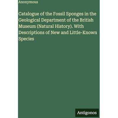Anonymous Catalogue of the Fossil Sponges in the Geological Department of the British Museum (Natural History). With Descriptions of New and Little-Known Species Anonymous Catalogue of the Fossil Sponges in the Geological Department of the British Museum (Natural History). With Descriptions of New and Little-Known Species