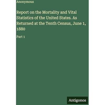 Anonymous Report on the Mortality and Vital Statistics of the United States. As Returned at the Tenth Census, June 1, 1880: Part 1 Anonymous Report on the Mortality and Vital Statistics of the United States. As Returned at the Tenth Census, June 1, 1880: Part 1