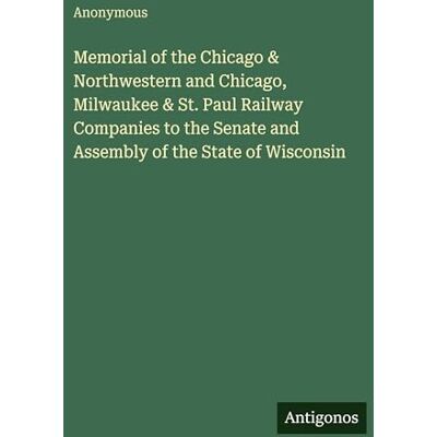 Anonymous Memorial of the Chicago & Northwestern and Chicago, Milwaukee & St. Paul Railway Companies to the Senate and Assembly of the State of Wisconsin Anonymous Memorial of the Chicago & Northwestern and Chicago, Milwaukee & St. Paul Railway Companies to the Senate and Assembly of the State of Wisconsin