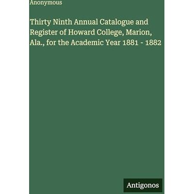 Anonymous Thirty Ninth Annual Catalogue and Register of Howard College, Marion, Ala., for the Academic Year 1881 1882 Anonymous Thirty Ninth Annual Catalogue and Register of Howard College, Marion, Ala., for the Academic Year 1881 1882