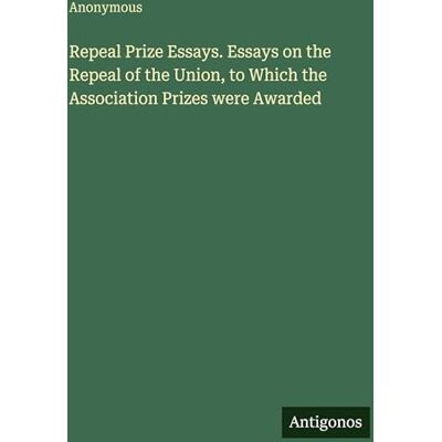Anonymous Repeal Prize Essays. Essays on the Repeal of the Union, to Which the Association Prizes were Awarded Anonymous Repeal Prize Essays. Essays on the Repeal of the Union, to Which the Association Prizes were Awarded