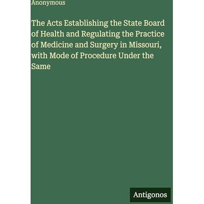Anonymous The Acts Establishing the State Board of Health and Regulating the Practice of Medicine and Surgery in Missouri, with Mode of Procedure Under the Same Anonymous The Acts Establishing the State Board of Health and Regulating the Practice of Medicine and Surgery in Missouri, with Mode of Procedure Under the Same