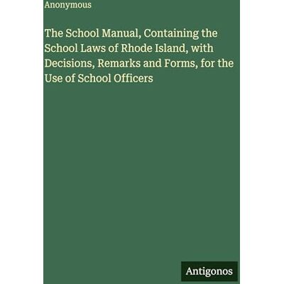 Anonymous The School Manual, Containing the School Laws of Rhode Island, with Decisions, Remarks and Forms, for the Use of School Officers Anonymous The School Manual, Containing the School Laws of Rhode Island, with Decisions, Remarks and Forms, for the Use of School Officers