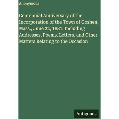 Anonymous Centennial Anniversary of the Incorporation of the Town of Goshen, Mass., June 22, 1881. Including Addresses, Poems, Letters, and Other Matters Relating to the Occasion Anonymous Centennial Anniversary of the Incorporation of the Town of Goshen, Mass., June 22, 1881. Including Addresses, Poems, Letters, and Other Matters Relating to the Occasion