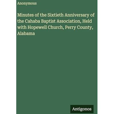 Anonymous Minutes of the Sixtieth Anniversary of the Cahaba Baptist Association, Held with Hopewell Church, Perry County, Alabama Anonymous Minutes of the Sixtieth Anniversary of the Cahaba Baptist Association, Held with Hopewell Church, Perry County, Alabama
