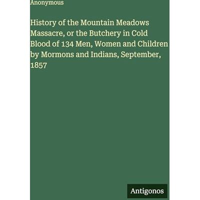 Anonymous History of the Mountain Meadows Massacre, or the Butchery in Cold Blood of 134 Men, Women and Children by Mormons and Indians, September, 1857 Anonymous History of the Mountain Meadows Massacre, or the Butchery in Cold Blood of 134 Men, Women and Children by Mormons and Indians, September, 1857
