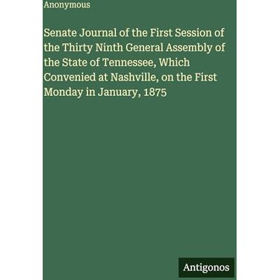 Anonymous Senate Journal of the First Session of the Thirty Ninth General Assembly of the State of Tennessee, Which Convenied at Nashville, on the First Monday in January, 1875 Anonymous Senate Journal of the First Session of the Thirty Ninth General Assembly of the State of Tennessee, Which Convenied at Nashville, on the First Monday in January, 1875