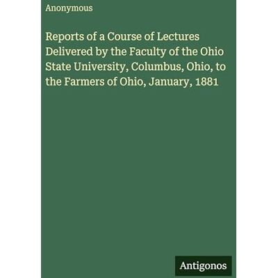 Anonymous Reports of a Course of Lectures Delivered by the Faculty of the Ohio State University, Columbus, Ohio, to the Farmers of Ohio, January, 1881 Anonymous Reports of a Course of Lectures Delivered by the Faculty of the Ohio State University, Columbus, Ohio, to the Farmers of Ohio, January, 1881